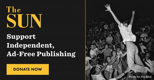 In a world of media conglomerates and influencers, independent publishing is more essential than ever. The Sun doesn’t distract its readers with ads. Instead, we rely on reader support to publish deeply insightful, radically intimate stories, essays, poetry, and photography. | The Sun Magazine
