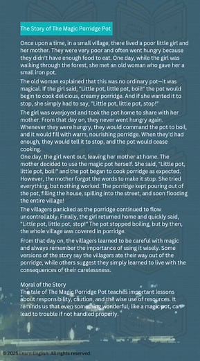 The Story of The Magic Porridge Pot Once upon a time, in a small village, there lived a poor little girl and her mother. They were very poor and often went hungry because they didn't have enough food to eat. One day, while the girl was walking through the forest, she met an old woman who gave her a small iron pot. | Learn English