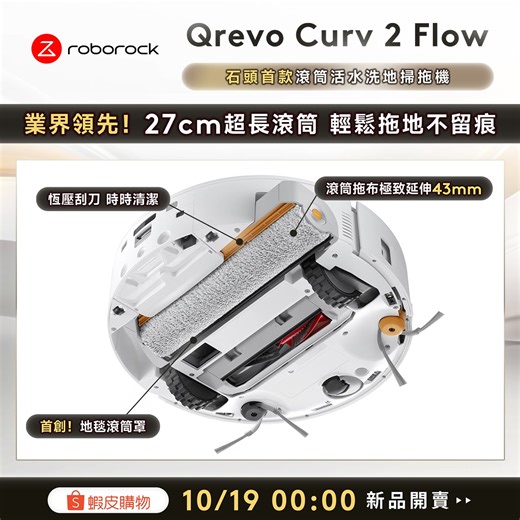 【石頭首款👑滾筒活水洗地掃拖機】Qrevo Curv 2 Flow 10/19 00:00 #蝦皮上市 .ᐟ 首賣限定價$22,888💥 領券享5%蝦幣回饋 -> https://roborocktw.vip/shp-qrevocurv2flow 🔥 蝦皮獨家｜超值優惠 🔥 🔺39折↙新品價$22,888🎉省破3萬7！ 🔺領蝦皮券享5%蝦幣回饋 (共$1,144蝦幣) ------------------------------------------- ⚡Qrevo Curv 2 Flow｜獨家功能再進化⚡ 🆕 業界領先｜27cm 超長滾筒 • 極致伸縮43mm貼邊清潔 • 首創地毯滾筒罩 🆕 全新升級｜零纏繞清掃系統 • 石頭首款零纏繞升降雙邊刷 • 20,000Pa 超大吸力 〘極致清潔 成就非凡.ᐟ〙 底盤升級◾淨水/汙水分離，拖布深度潔淨 自動集塵◾2.5L大容量，集塵效率高達99% 自動補水◾保持拖布恆濕擦地 超高規格◾Reactive AI 視覺避障200 種類 高溫除菌◾75℃ 熱水洗拖布，去除99.9%細菌 速乾防霉◾55℃ 溫風烘拖布，曬布OUT