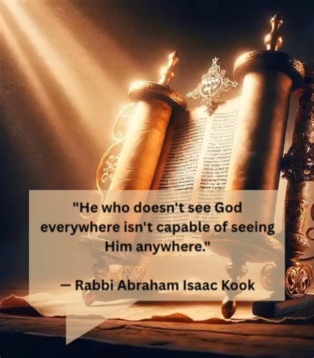 In this teaching, Rabbi Kook explains a core idea in Jewish thought: our ability to recognize God depends on the perspective we bring to the world. Judaism teaches that the Divine is present in every part of life, not only in explicitly “holy” places. When a person trains themselves to look for meaning, purpose, and holiness in ordinary moments, they develop a deeper spiritual awareness. This quote challenges us to build that habit of seeing the Divine everywhere. #JewishEducation #TorahWisdom #