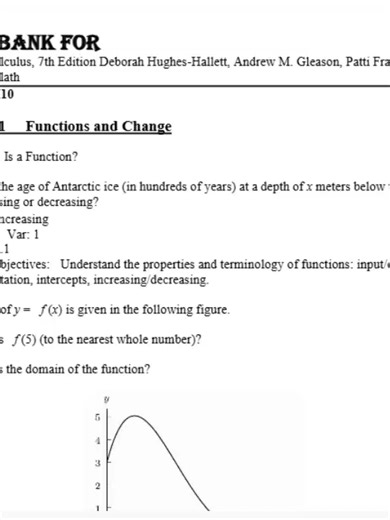 Test Bank For Applied Calculus, 7th Edition Deborah Hughes-Hallett, Andrew M. Gleason, Patti Frazer Lock, Daniel E. Flath Chapter 1-10 (Complete And Verified Study material) (427pages) LEARNEXAMS Chapter 1 Functions and Change 1.1 What Is a Function? 1) f (x) is the age of Antarctic ice (in hundreds of years) at a depth of x meters below the surface. increasing or decreasing? Answer: increasing Diff: 1 Var: 1 Section: 1.1 Learning Objectives: Understand the properties and terminology of function