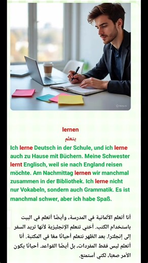 lernen يتعلم Ich lerne Deutsch in der Schule, und ich lerne auch zu Hause mit Büchern. Meine Schwester lernt Englisch, weil sie nach England reisen möchte. Am Nachmittag lernen wir manchmal zusammen in der Bibliothek. Ich lerne nicht nur Vokabeln, sondern auch Grammatik. Es ist manchmal schwer, aber ich habe Spaß. أنا أتعلم الألمانية في المدرسة، وأيضًا أتعلم في البيت باستخدام الكتب. أختي تتعلم الإنجليزية لأنها تريد السفر إلى إنجلترا. بعد الظهر نتعلم أحيانًا معًا في المكتبة. أنا أتعلم ليس فقط الم