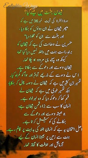 Surah Baqarah Ayat 36 | How Did Satan Enter Paradise? | شیطان جنّت میں کیسےگیا؟ | Enlighten Ways Discover the wisdom behind Surah Baqarah Ayat 36 and the story of Satan’s deception in Paradise. Surah Baqarah Ayat 36 tells us how Satan deceived Adam (A.S.) and Hawwa (A.S.) in Paradise. Allah commanded them to enjoy the blessings of Jannah but not to approach a specific tree. Satan whispered and misled them, causing them to slip and be sent down to earth. 🌿 Key Themes: - Satan’s deception through