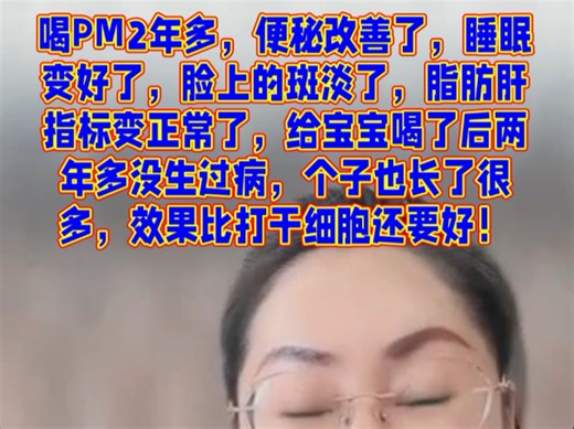 喝PM2年多，便秘改善了，睡眠变好了，脸上的斑淡了，脂肪肝指标变正常了，给宝宝喝了后两年多没生过病，个子也长了很多，效果比打干细胞还要好！