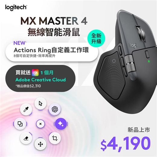 旗艦鼠王全新升級👑MX Master 4 下單就送1個月Adobe Creative Cloud會員🖌️ 💫https://logi.club/旗艦鼠王再進化 ​ ✨－ MX Master 4 無線智能滑鼠 －✨ 【 全新上市｜活動價 $4,190 🩵】 ✧活動期間下單即送 1個月 Adobe Creative Cloud(價值$2,310) ​ ⌁⌁⌁⌁指尖脈動 掌控全局 ⌁⌁⌁⌁ ❤︎ AI 智慧動作環幫你快速完成任務 ❤︎ 符合人體工學設計，貼合手型自然舒適 ​ 【功能亮點一次看】 new ⚡️ 觸覺感知功能 ❱❱ 透過震動精準對焦，動作更有感 ❱❱ 側向滾輪支援水平捲動，提升工作效率 ​ new⚡️ Actions Ring 自定義工作環 ❱❱ 一鍵啟動 AI 助手，快速完成複雜任務 ❱❱ 可自定義多達8個快捷，打造專屬工作流 ​ ⚡️全新材質，更耐髒好清潔 ❱❱ 由回收塑料製成，碳足跡透明 ​ ⚡️8000 DPI 光學感應器 ❱❱ 可在任何材質表面使用，精準追蹤不延遲 ❱❱ 可透過Logi Options 自由調節DPI ​ ⚡️超強續航力 ❱❱ 充電一次可使用長達