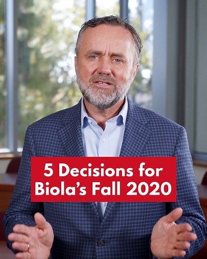 President Corey shares an update regarding Biola’s plans for the Fall 2020 semester. Biola students and families have also received an email with this information. For more information, please visit our Coronavirus response website here: https://www.biola.edu/coronavirus The following five decisions have been made: 1. We will begin the fall semester August 31 remotely in all of our undergraduate and graduate programs with the high level of academic excellence and student support services distinc
