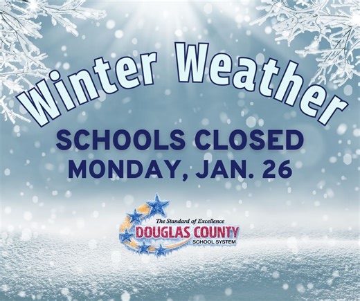 ❄️ IMPORTANT: Douglas County Schools to Close Monday, January 26, 2026 (Desplácese hacia abajo para leer el mensaje en español.) Due to severe winter weather approaching our area, the Douglas County School System will close all schools on Monday, January 26, 2026. All extracurricular and athletic events are also canceled on Monday. Students will not report to school. Only essential employees should report to their locations. The decision to close the school district on Monday comes after days of
