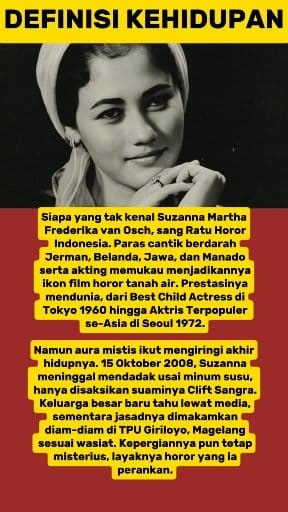 Siapa yang tak kenal Suzanna Martha Frederika van Osch, sang Ratu Horor Indonesia. Paras cantik hasil darah campuran Jerman, Belanda, Jawa, dan Manado, ditambah akting luar biasa, membuatnya jadi ikon perfilman tanah air. Prestasinya mendunia, mulai dari Best Child Actress di Festival Film Asia Tokyo 1960, hingga Aktris Terpopuler se-Asia pada Festival Film Asia Pasifik Seoul 1972. Namun, hidup Suzanna tak bisa dilepaskan dari aura mistis. Puluhan film horor membuatnya benar-benar dianggap “hidu