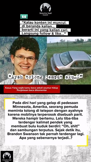 Baca di komentar untuk lengkapnya ya.. Bayangkan ini: seorang pemuda 19 tahun terjebak di jalan pedesaan tengah malam. Ia menelepon ayahnya. Mereka hampir bertemu. Lalu terdengar satu kalimat terakhir: “Oh, shit!” — dan sambungan terputus selamanya. Itulah yang terjadi pada Brandon Swanson, mahasiswa asal Minnesota yang hilang pada 14 Mei 2008. Malam itu, Brandon pulang setelah merayakan akhir semester. Mobilnya tergelincir ke parit di jalan sepi. Ia merasa tidak terluka dan menelepon orang tuan