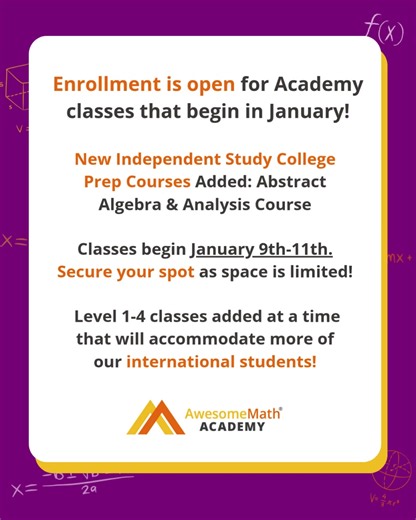 Enrollment is now open for the AwesomeMath Academy classes that begin in January. Introducing Independent Study College Prep: Abstract Algebra and Analysis courses 🟣 Suitable for students who have completed level 3 AMSP and level 4 Academy. 🟠 Gives students the opportunity to explore advanced math topics covered in undergrad courses. 🟡 Allows students to extend their math knowledge beyond the secondary curriculum. Plus, problem-solving level 1-4 classes have been added at a time that will acc