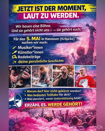 JETZT IST DER MOMENT, LAUT ZU WERDEN. Wir bauen eine Bühne. Und sie gehört nicht uns – sie gehört euch. Für den 5. Mai in Hannover (Kröpcke) suchen wir noch Menschen, die sichtbar machen, worum es wirklich geht: 👉 Musiker*innen 👉 Künstler*innen 👉 Redebeiträge 👉 deine persönliche Geschichte Warum darf hier nicht gekürzt werden? Was bedeutet Teilhabe für dich? Was passiert, wenn Unterstützung fehlt? Erzähl es. Zeig es. Sag es. Das hier ist kein fertiges Programm. Das hier entsteht durch Mensch