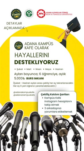 Adana Kampüs Kafe on Instagram: "Şubat – Haziran ayları arasında, her ay 6 farklı öğrenciye aylık 5.000 TL burs vererek gerçek bir destek imkanı sunuyoruz. Şubat, Mart, Nisan, Mayıs ve Haziran aylarını kapsamaktadır. Her ay 6 farklı öğrenci katılım sağlayabilecek ve Haziranın sonuna kadar toplam 30 öğrenci burs imkanından yararlanabilecek. Aşağıdaki şartları sağlayan öğrenciler programdan yararlanabilecek: ✔️ Çukurova ve Alparslan Türkeş Üniversitelerinin 4 yıllık lisans programında öğrenim göre