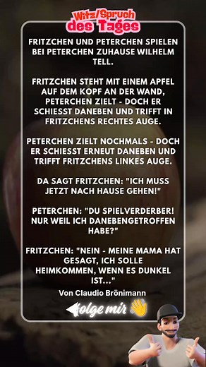 Fritzchen & Peterchen spielen Wilhelm Tell… Fritzchen steht mit einem Apfel auf dem Kopf an der Wand. Peterchen schießt – doch er trifft Fritzchens rechtes Auge. Noch ein Versuch – diesmal das linke Auge! 👀🎯 Da sagt Fritzchen: 👉 „Ich muss jetzt nach Hause gehen!“ Peterchen: „Du Spielverderber, nur weil ich danebengetroffen habe?“ Fritzchen: „Nein – meine Mama hat gesagt, ich soll heimkommen, wenn es dunkel ist…“ 🌚😅 👉 Wenn du auch lachen musstest: Like 👍, kommentiere 💬, teile 🔁 und folge