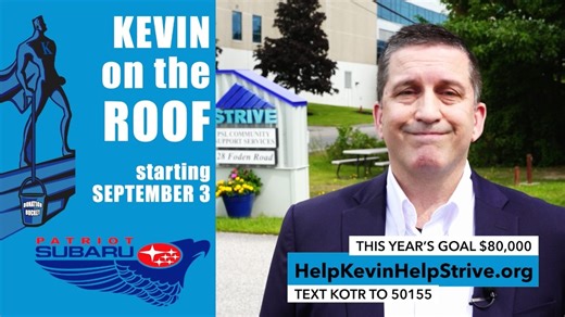 "Kevin On The Roof" starts next Tuesday, Sept 3rd! This is where Kevin Fitzpatrick goes up and stays on the Patriot Subaru roof until he achieves his fundraising goal for STRIVE, helping teens and young adults with developmental disabilities. The goal this year: $80,000! Help to make it happen! Though Kevin goes up the day after Labor Day, you can jump start him now by simply texting "KOTR" to 50155 to donate. Or, go online to https://secure.qgiv.com/event/kotr2024/donate/ Here's a message from 