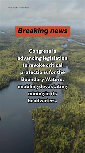 Congress is advancing legislation to revoke critical protections for the Boundary Waters, enabling devastating mining in its headwaters. The Boundary Waters is one of our nation’s largest and most visited wilderness areas—over one million acres of pristine lakeland in the Superior National Forest. In addition to providing critical wildlife habitat, this wilderness area safeguards clean water and the freedom people cherish to paddle, fish and explore, and provides important subsistence resources 
