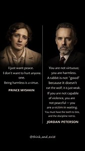 Caption Prince Myshkin sees virtue in harmlessness — innocence as moral beauty, peace as the refusal to wound. Peterson challenges that softness — arguing peace means restraint, not incapacity. One defines goodness as gentleness. The other defines it as controlled strength. --- Context Pacifism often splits here: Is moral worth found in never harming — or in having power, yet choosing not to use it? History shows both dangers: violence without conscience… and innocence unable to resist it. --- W