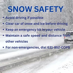 Several inches of snow are expected in our area and the Suffolk County Police Department is urging residents to use caution when driving. Additionally, residents are reminded to take precautions when clearing snow, including working slowly and dressing in layers in order to be protected from extreme temperatures. While 911 should be used during an emergency—if an incident is a non-emergency, the best number to contact police is 631-852-COPS. | Suffolk County Police Department