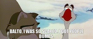 Balto, I was so scared. I got people bumps.