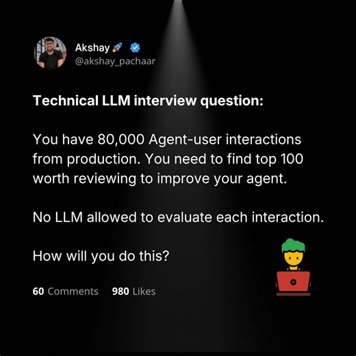 A great LLM interview question:(answer shared below)You have 80k Agent-user interactions from production. You need to find the top 100 worth reviewing to improve the agent.You cannot use an LLM to evaluate them since it will be expensive.This is one of the most painful problems in shipping agents. Every team sits on a goldmine of production trajectories, but the bottleneck is figuring out which ones are worth a human's attention.Run an LLM judge over all 80k and your bill explodes. Review random