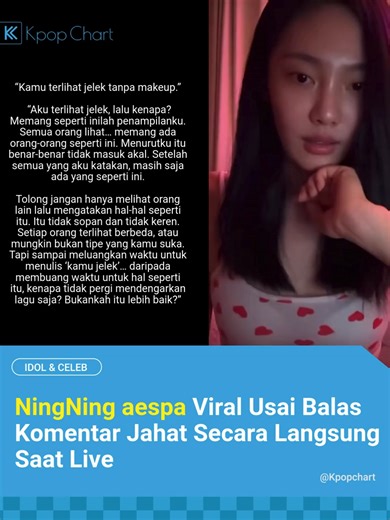 Member aespa, Ningning, menjadi perbincangan setelah siaran langsungnya viral di media sosial. Dalam livestream tersebut, NingNing dengan jujur membahas beberapa topik sensitif yang jarang disinggung idol, seperti fatphobia, perilaku sasaeng, hingga orang-orang yang menyebarkan konten negatif tentang dirinya. Ia bahkan menyarankan para hater untuk menghabiskan waktu dengan hal yang lebih bermanfaat seperti membaca buku, menonton film, atau berolahraga. Tak lama kemudian, seorang penonton menulis