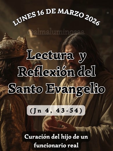 ✝️ Evangelio y Reflexión de Hoy lunes 16 de marzo de 2026. Curación del hijo de un funcionario real. Lectura del Santo Evangelio según San Juan, Capítulo 4, Versículos del 43 al 54. (Jn 4, 43-54) 43 Después de dos días, salió Jesús de Samaría para Galilea. 44 Jesús mismo había atestiguado: «Un profeta no es estimado en su propia patria». 45 Cuando llegó a Galilea, los galileos lo recibieron bien, porque habían visto todo lo que había hecho en Jerusalén durante la fiesta, pues también ellos había