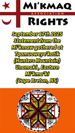 Sept 17th 2025 Statement from the Mi’kmaw gathered at Tqamuoweye’katik (Hunters Mountain) Unamaki, Eastern Mi’kma’ki (Cape Breton, NS) Mi’kmaw may add their names to the statement here: https://forms.gle/Rbbzz6bHLTqgctrR6. We are the Mi’kmaq heirs of the unceded and sacred lands of our ancestors. We issue this statement on behalf of the Mi’kmaw people who are currently protecting our Nation’s resources, title and rights at Tqamuoweye’katik (Hunter’s mountain). —————————————————————————————————- 
