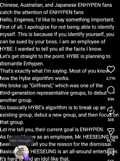 UPDATE!!!!! ENGENES PLEASE SHARE THIS!!!!! (from hybe employee) Hello, Engenes, I'd like to say something important. First of all, I apologize for not being able to identify myself. This is because if you identify yourself, you can be sued by your boss. I am an employee of HYBE. I wanted to tell you all the facts I know. Let's get straight to the point. HYBE is planning to dismantle ENHYPEN. That's exactly what I'm saying. Most of you know how the HYBE algorithm works. We broke up