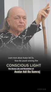 View the FREE spiritual documentary film “Conscious Light” “Conscious Light” is a deep dive into the Life and Teachings of Avatar Adi Da Samraj. It offers a penetrating glimpse into the remarkable life and teachings of Avatar Adi Da Samraj and his work to establish a way of ultimate spiritual realization for everyone. It draws on extensive archival film, photography, and audio recordings, as well as interviews with students who lived with Avatar Adi Da and continue to practice the way that he re