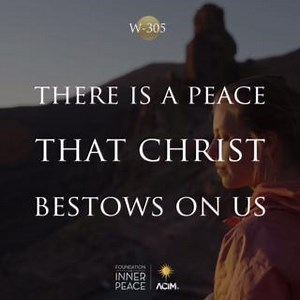 💫Workbook Lesson 305: There is a peace that Christ bestows on us.💫 Who uses but Christ’s vision finds a peace so deep and quiet, undisturbable and wholly changeless, that the world contains no counterpart. Comparisons are still before this peace. And all the world departs in silence as this peace envelops it, and gently carries it to truth, no more to be the home of fear. For love has come, and healed the world by giving it Christ’s peace. 📘Read the full lesson here: https://acim.org/acim/les