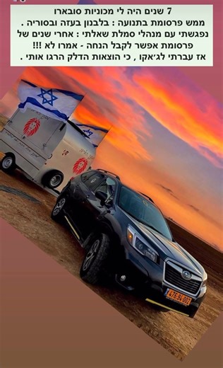7 שנים נהגתי סובארו … פורסטר שלקחה אותי לקווים הכי חמים . לקראת החלפת הרכב נפגשתי עם מנהלי סמלת (סובארו) ביקשתי מהם הטבה והם אמרו לי שהם נרגשים לראות את הסובארו בתוך סוריה בתוך עזה ובגלדיולה אסטרה ונחל שיאון (לבנון). אז אמרתי להם : אם אתם כל כך נרגשים אז אולי תתנו לי הטבה ברכב החדש - אמרו נחשוב ואחרי שחשבו אז אמרו שלא מתאפשר להם - אז עברתי לג׳אקו. בשנתיים וחודשיים ברכב פורסטר האחרון עשיתי 141,000 ק״מ רובם ככולם לקווי לוחמים | לחיילים מגיע הרבה יותר