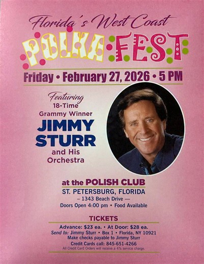 Florida's West Coast Polka Fest Featuring 18-Time Grammy Award Winner Jimmy Sturr and His Orchestra at the St. Petersburg Polish American Society in St. Petersburg, FL at 5PM TICKETS Advance $23 each • At Door $28 each Send to: Jimmy Sturr Box 1 Florida, NY 10921 (Make checks payable to Jimmy Sturr) Credit Cards call: (845)651-4266 | Jimmy Sturr