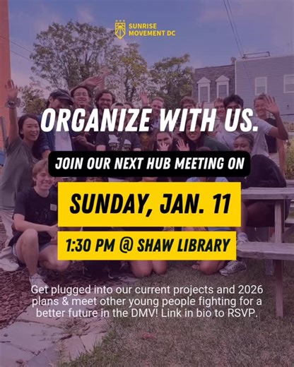 Sunrise DC on Instagram: "New year, new meeting, same plan to win 💪🏾 Join us Sunday, January 11 from 1:30-4:30 pm at the Shaw Library (or online) for our first Open Hub Meeting of 2026! This meeting will include UPDATES on our teams and plans for the new year, a chance to GET PLUGGED IN and meet other organizers, and an ART BUILD for upcoming actions. New members welcome! Masks are required (we will have extras on hand). RSVP at the link in our bio #sunrisemovement #greennewdeal #generalstrike
