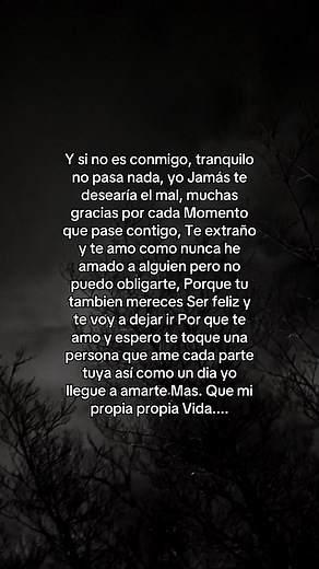 Y si no es conmigo, tranquilo no pasa nada, yo Jamás te desearía el mal, muchas gracias por cada Momento que pase contigo, Te extraño y te amo como nunca he amado a alguien pero no puedo obligarte, Porque tu tambien mereces Ser feliz y te voy a dejar ir Por que te amo y espero te toque una persona que ame cada parte tuya así como un dia yo llegue a amarte Mas. Que mi propia propia Vida....#frases #contenido #crecimientopersonal #consejos #tiktok