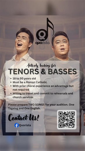 Quorista is currently looking for Tenors and Basses! Interested individuals who desire to serve the Church through sacred music are invited to attend an open audition, subject to the following qualifications: Qualifications: • Must be a Tenor or Bass • Willing to commit weekends for rehearsals and Mass services • Must be residing in the South of Metro Manila • Must be a Catholic • Must be 18 to 50 years old Audition Requirements: • Prepare two (2) songs: – One Tagalog selection – One English sel