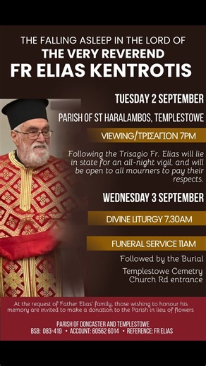 We share updated details below for the funeral service and proceedings for our beloved Fr Elias Kentrotis. All Services will be held at our Parish of St. Haralambos, 190-200 Porter Street, Templestowe VIC 3106. **We respectfully ask that Parishioners consider our neighbours when parking your vehicles on the surrounding streets over Tuesday and Wednesday. ✝️ TUESDAY 2 SEPTEMBER Trisagion Service for the Departed at 7:00PM. Following the service, the body of Fr Elias shall remain in the Parish thr