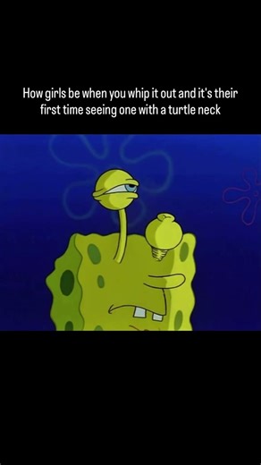 How girls be when you whip it out and it's their first time seeing one with a turtle neck