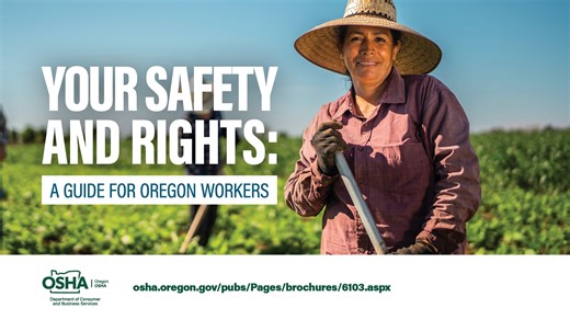 Oregon workers and consumers now have a new guide for understanding their rights to workplace safety and protection from fraud thanks to Oregon OSHA and its partners. The publication – “Your Safety and Rights: A Guide for Oregon Workers” – is available online and in print, in both English and Spanish. The guide gives workers and consumers practical information on how to stay safe at work, how to protect themselves from fraud, and provides additional resources. Find it at https://osha.oregon.gov/