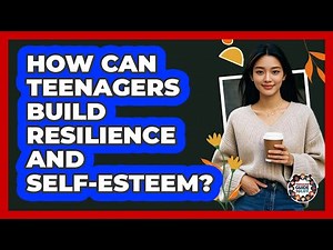 How Can Teenagers Build Resilience And Self-esteem? - Teenager Guide to Life
