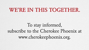In chaotic times, the Cherokee Phoenix wants to assure you that we will continue to do our part of keeping our fellow Cherokees informed on the latest news both locally and nationally. We’re in this together! | Cherokee Phoenix