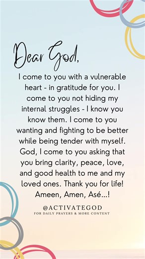 Dear God, I come to you with a vulnerable heart - in gratitude for you. I come to you not hiding my internal struggles - I know you know them. I come to you wanting and fighting to be better while being tender with myself. God, I come to you asking that you bring clarity, peace, love, and good health to me and my loved ones. Thank you for life! Ameen, Amen, Asé…! ____ Activate God #activateGod #activateGodprayers #ameenamenase #dailyprayer #dailydua multifaith