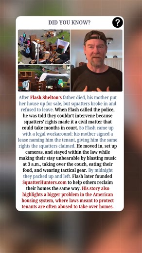 How One Son Took Back His Mother’s House:- After Flash Shelton’s father died, his mother put her house in Northern California up for sale. While it was empty, squatters broke in, moved their furniture in, and refused to leave. When Flash called the police, he was told they could not help because squatters’ rights made it a “civil matter” that could take months in court. Flash came up with a smart and legal plan. He had his mother sign a normal lease naming him as the legal tenant, which gave him