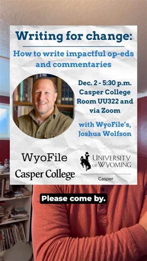 Do you want people to take action to solve a problem? Do you have a perspective that could help your neighbors approach a community issue in a new way? Do you have a reflection about the state of the world that you think is missing from the current conversation? Learn the basics of opinion and commentary writing — from conceptualization to pitching to publication — with WyoFile Managing Editor Joshua Wolfson at Casper College, room UU322 on Tuesday, Dec. 2, from 5:30-7 p.m. Not sure what you wan