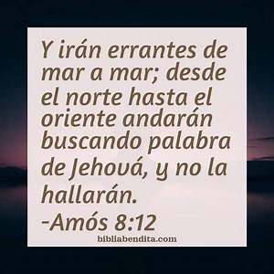 Explicación Amós 8:12. 'E irán errantes de mar a mar; desde el norte hasta el oriente andarán buscando palabra de Jehová, y no la hallarán.' - BibliaBendita