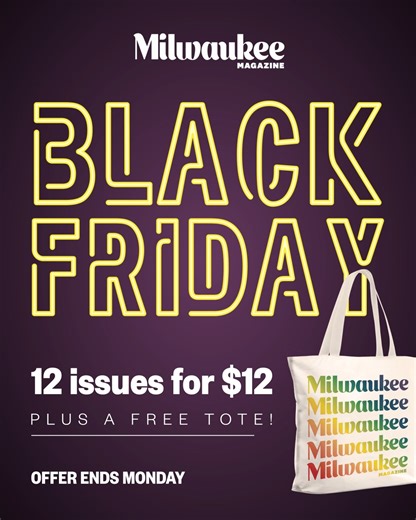 Black Friday weekend is here! Get 12 issues of Milwaukee Magazine for just $12 and receive a free tote bag with your subscription. Enjoy a full year of Milwaukee stories, food and culture at an unbeatable price! This offer ends Cyber Monday and you don't want to miss it. Purchase yours here: https://milwaukeemag.dragonforms.com/loading.do?omedasite=6echjzqsfp&pk=SM1125BLACK | Milwaukee Magazine