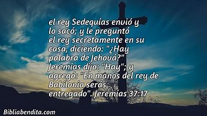 Explicación Jeremías 37:17. 'el rey Sedequías envió y lo sacó; y le preguntó el rey secretamente en su casa, diciendo: "¿Hay palabra de Jehová?" Jeremías dijo: "Hay"; y agregó: "En manos del rey de Babilonia serás entregado".' - BibliaBendita