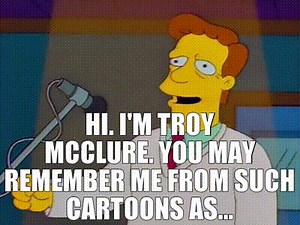 Hi. I'm Troy McClure. You may remember me from such cartoons as...