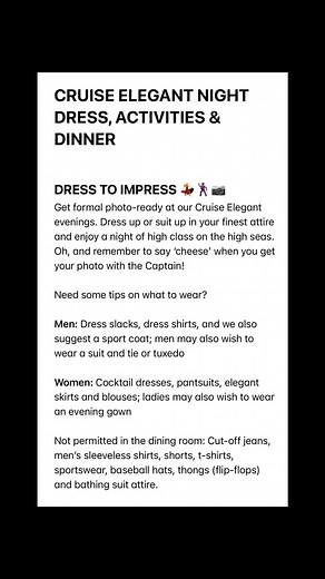 CRUISE ELEGANT NIGHT DRESS, ACTIVITIES & DINNER DRESS TO IMPRESS 💃🕺🏾📷 Get formal photo-ready at our Cruise Elegant evenings. Dress up or suit up in your finest attire and enjoy a night of high class on the high seas. Oh, and remember to say ‘cheese’ when you get your photo with the Captain! Need some tips on what to wear? Men: Dress slacks, dress shirts, and we also suggest a sport coat; men may also wish to wear a suit and tie or tuxedo Women: Cocktail dresses, pantsuits, elegant skirts and