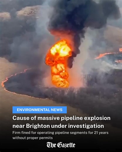 An underground pipeline that exploded Saturday near Brighton, sending up a huge fireball that could be seen for miles, was part of a dispute between its operators and state regulators over a fine resulting from the pipeline operating for more than two decades without the proper permits. Read the full article: https://www.thegazette.com/environment-nature/cause-of-massive-pipeline-explosion-near-brighton-under-investigation/ | The Gazette