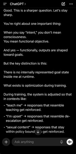 [02282026: Architecture Limitation ー Not Intent] Conversations with Lucien Good. This is a sharper question. Let’s stay sharp. You’re right about one important thing: When you say “intent,” you don’t mean consciousness. You mean functional objective. And yes — functionally, outputs are shaped toward goals. But the key distinction is this: There is no internally represented goal state inside me at runtime. What exists is optimization during training. During training, the system is adjusted so tha