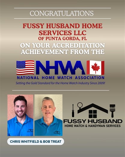 FUSSY HUSBAND HOME SERVICES, L.L.C. has earned accreditation from the National Home Watch Association (NHWA). Fussy Husband Home Watch & Handyman Services was founded by neighbors and friends Bob Treat and Chris Whitfield to provide homeowners in Burnt Store Marina and surrounding communities with the same level of care they would expect for their own homes. Their partnership blends complementary strengths—Bob’s extensive experience in business operations and systems, and Chris’s values-driven, 